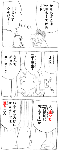 からあげにはマヨネーズだろＪＫ（じょうこう） もぐもぐ ＪＫ（じょうこう）ってなんだ･･･？ ＪＫ（じょうこう）･･･ ピ･･･ 女子高生？ なんでジョシコーセー？ あ、違った「常識的に考えて･･･」か いやからあげにマヨネーズは違うだろ