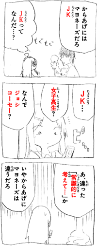 からあげにはマヨネーズだろＪＫ（じょうこう） もぐもぐ ＪＫ（じょうこう）ってなんだ･･･？ ＪＫ（じょうこう）･･･ ピ･･･ 女子高生？ なんでジョシコーセー？ あ、違った「常識的に考えて･･･」か いやからあげにマヨネーズは違うだろ