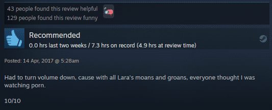 A Steam review: Recommended, 7.3 hrs on record (4.9 hrs at review time) "Had to turn volume down, cause with all Lara's moans and groans, everyone thought I was watching porn. 10/10" - posted 17, April, 2017. 43 people found this review helpful. 129 people found this review funny.